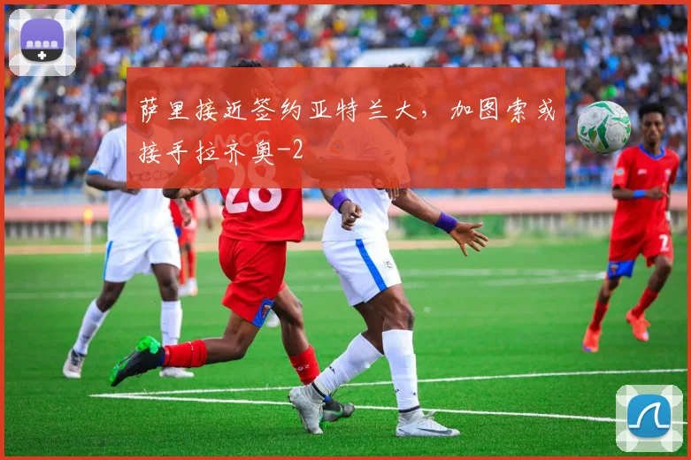 萨里接近签约亚特兰大，加图索或接手拉齐奥
