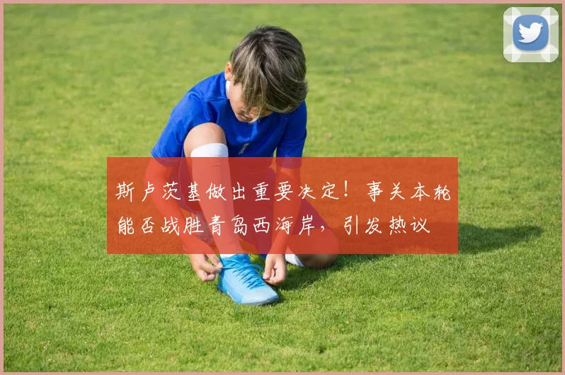 斯卢茨基做出重要决定！事关本轮能否战胜青岛西海岸，引发热议