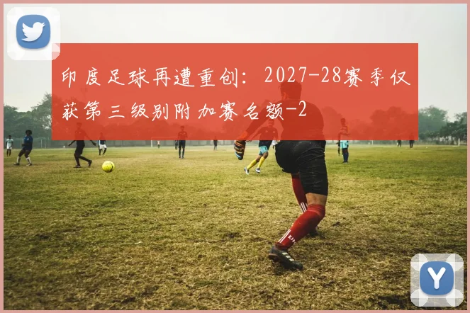 印度足球再遭重创:2027-28赛季仅获第三级别附加赛名额