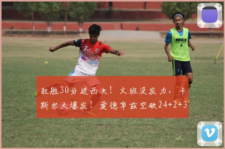 狂胜30分进西决！文班没发力，卡斯尔大爆发！爱德华兹空砍24+2+3_1