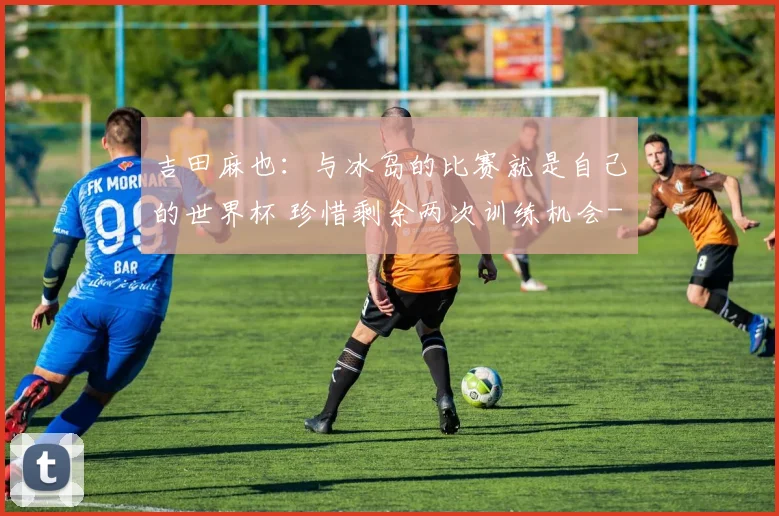 吉田麻也:与冰岛的比赛就是自己的世界杯 珍惜剩余两次训练机会
