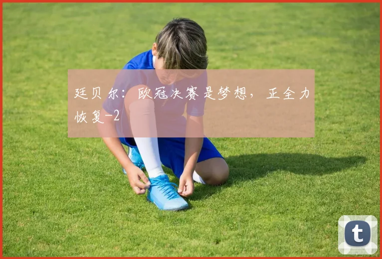 廷贝尔:欧冠决赛是梦想,正全力恢复