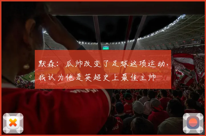 默森：瓜帅改变了足球这项运动，我认为他是英超史上最佳主帅