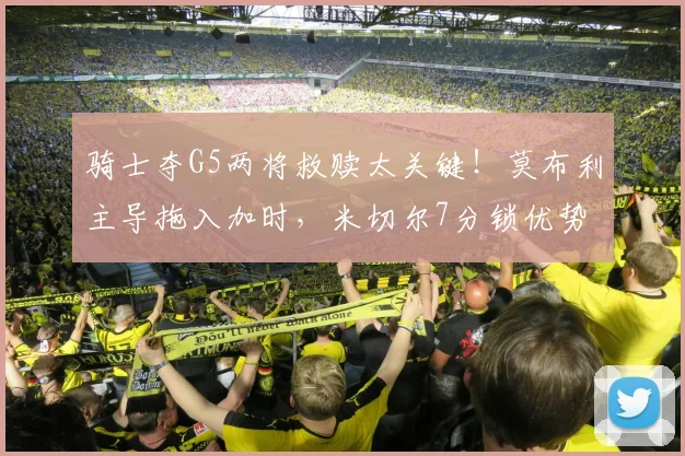 骑士夺G5两将救赎太关键！莫布利主导拖入加时，米切尔7分锁优势
