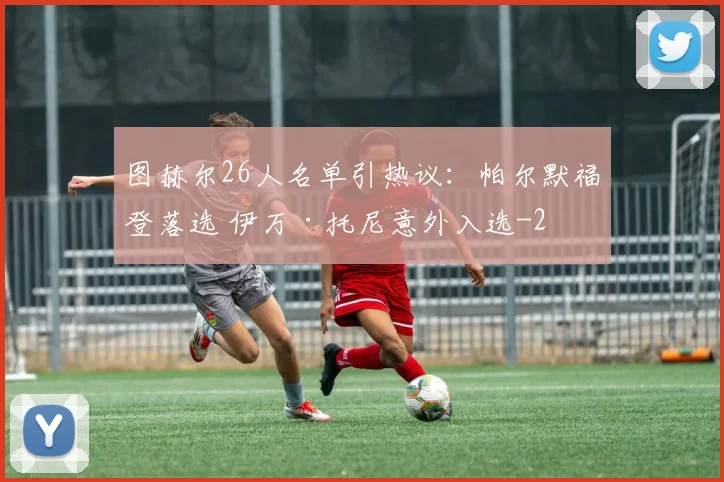 图赫尔26人名单引热议：帕尔默福登落选 伊万·托尼意外入选