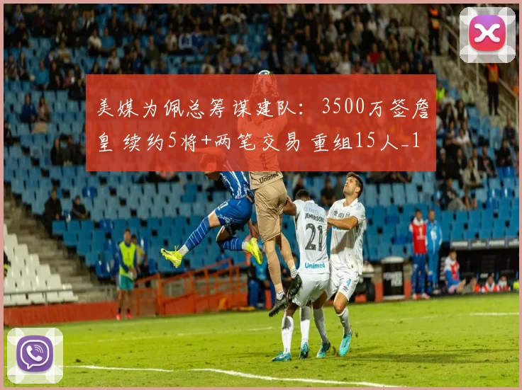 美媒为佩总筹谋建队:3500万签詹皇 续约5将+两笔交易 重组15人_1