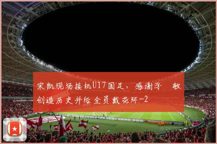 宋凯现场接机U17国足,感谢浮嶋敏创造历史并给全员戴花环