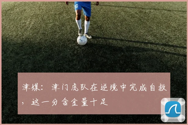 津媒:津门虎队在逆境中完成自救,这一分含金量十足