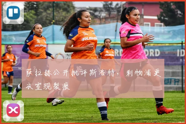 萨拉赫公开批评斯洛特，利物浦更衣室现裂痕