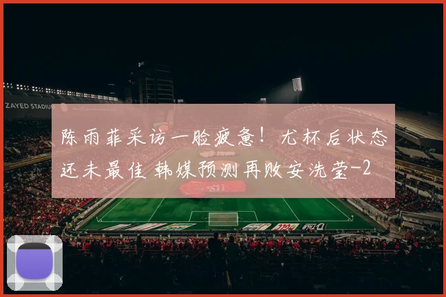 陈雨菲采访一脸疲惫！尤杯后状态还未最佳 韩媒预测再败安洗莹