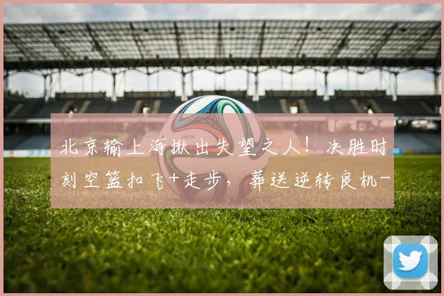 北京输上海揪出失望之人！决胜时刻空篮扣飞+走步，葬送逆转良机