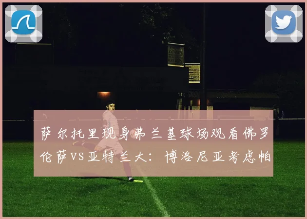 萨尔托里现身弗兰基球场观看佛罗伦萨vs亚特兰大:博洛尼亚考虑帕拉迪诺还是瓦诺利?
