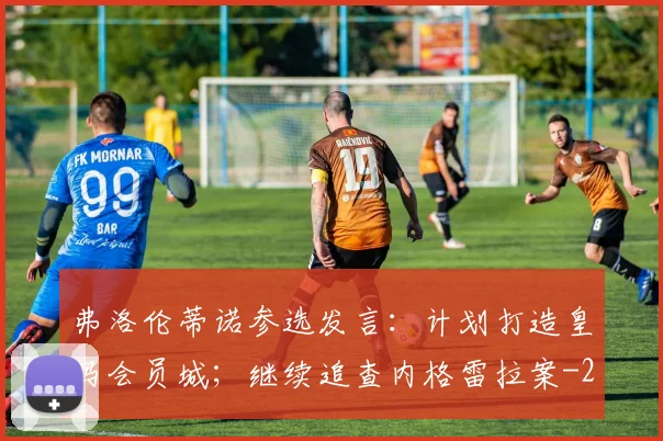 弗洛伦蒂诺参选发言：计划打造皇马会员城；继续追查内格雷拉案