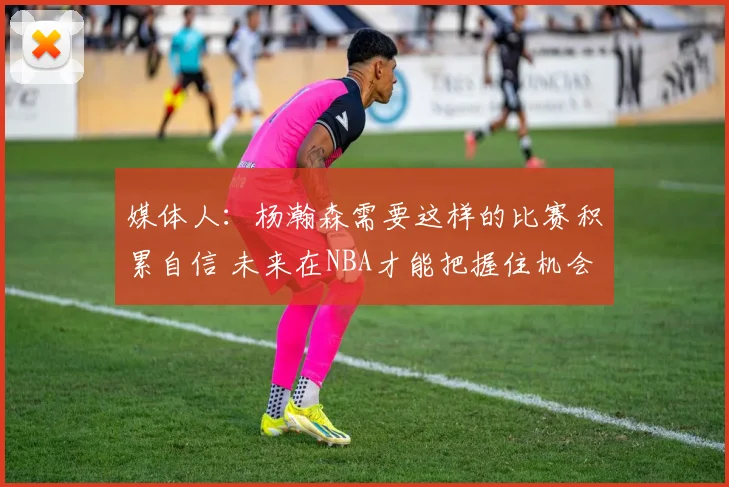 媒体人：杨瀚森需要这样的比赛积累自信 未来在NBA才能把握住机会