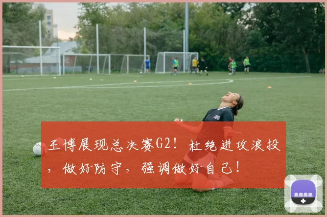 王博展现总决赛G2！杜绝进攻浪投，做好防守，强调做好自己！