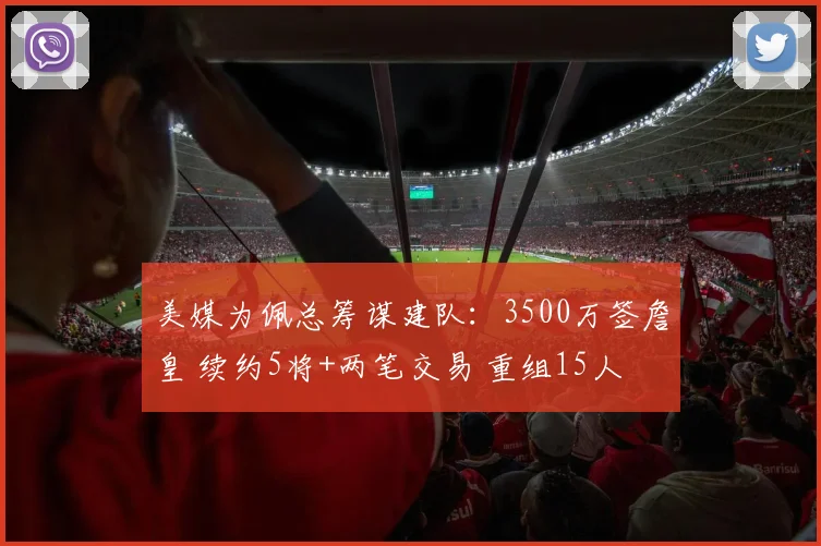 美媒为佩总筹谋建队：3500万签詹皇 续约5将+两笔交易 重组15人