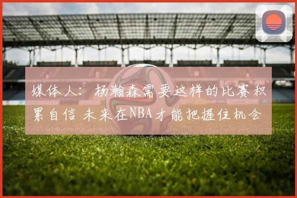 媒体人：杨瀚森需要这样的比赛积累自信 未来在NBA才能把握住机会