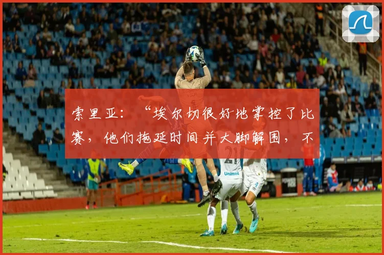索里亚:“埃尔切很好地掌控了比赛,他们拖延时间并大脚解围,不知道他们的教练是否满意”