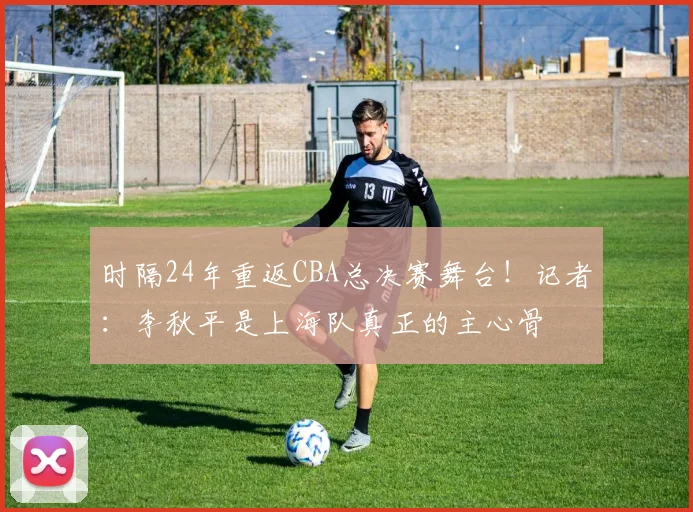 时隔24年重返CBA总决赛舞台！记者：李秋平是上海队真正的主心骨