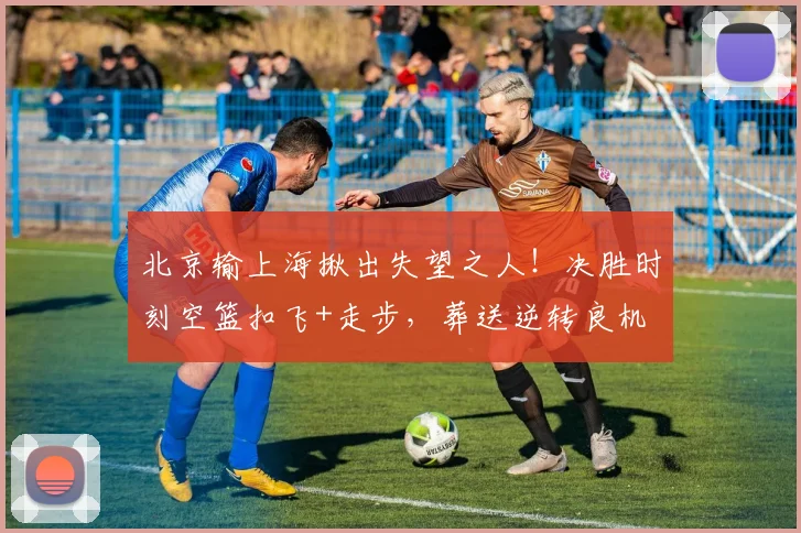 北京输上海揪出失望之人！决胜时刻空篮扣飞+走步，葬送逆转良机