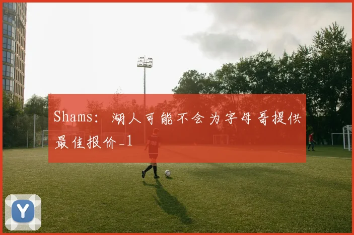 Shams:湖人可能不会为字母哥提供最佳报价_1