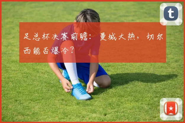 足总杯决赛前瞻：曼城大热，切尔西能否爆冷？