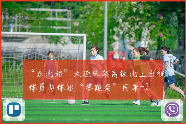 “东北超”大连队乘高铁北上出征 球员与球迷“零距离”同乘