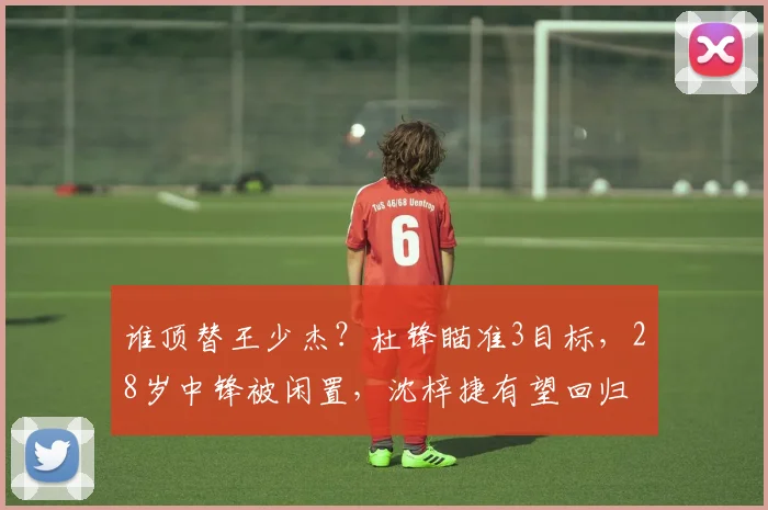 谁顶替王少杰？杜锋瞄准3目标，28岁中锋被闲置，沈梓捷有望回归