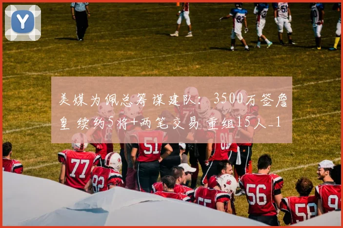 美媒为佩总筹谋建队:3500万签詹皇 续约5将+两笔交易 重组15人_1