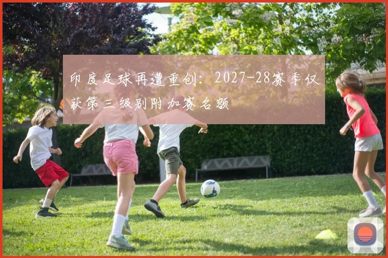 印度足球再遭重创：2027-28赛季仅获第三级别附加赛名额
