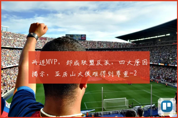 两连MVP，却成联盟反派，四大原因揭示，亚历山大很难得到尊重