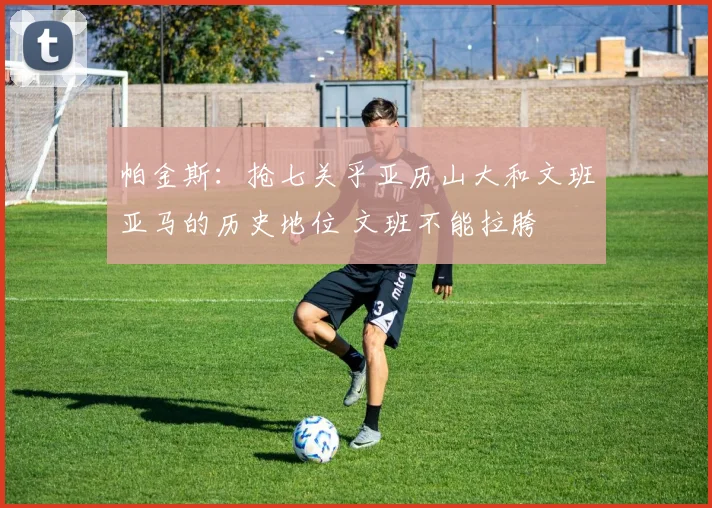 帕金斯：抢七关乎亚历山大和文班亚马的历史地位 文班不能拉胯