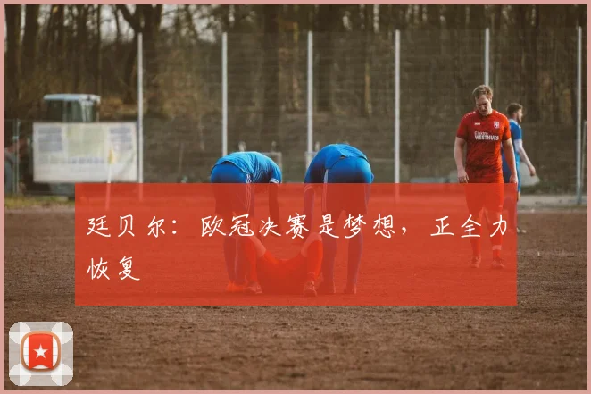 廷贝尔：欧冠决赛是梦想，正全力恢复