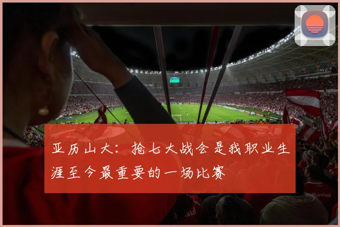亚历山大：抢七大战会是我职业生涯至今最重要的一场比赛