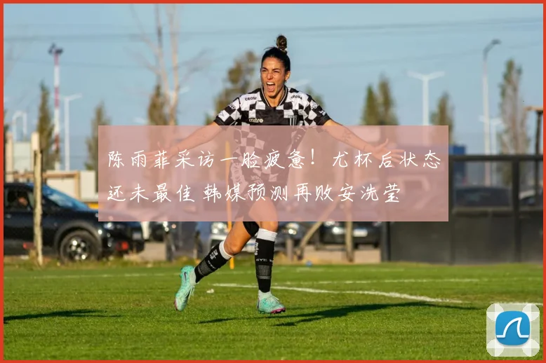 陈雨菲采访一脸疲惫！尤杯后状态还未最佳 韩媒预测再败安洗莹
