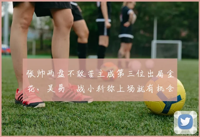 张帅两盘不敌苦主成第三位出局金花,吴易昺战小科称上场就有机会