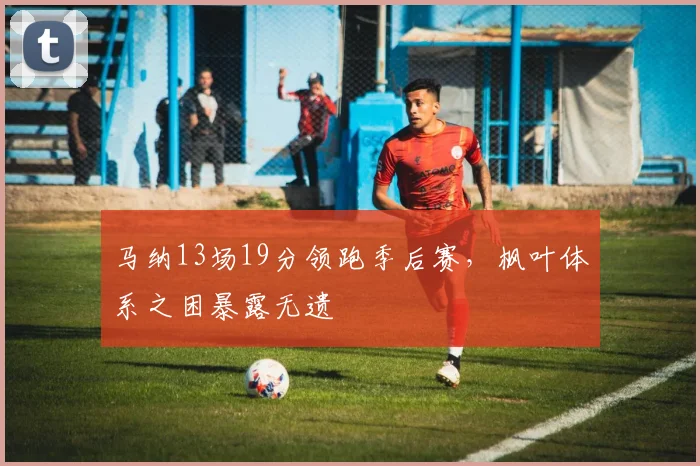 马纳13场19分领跑季后赛，枫叶体系之困暴露无遗