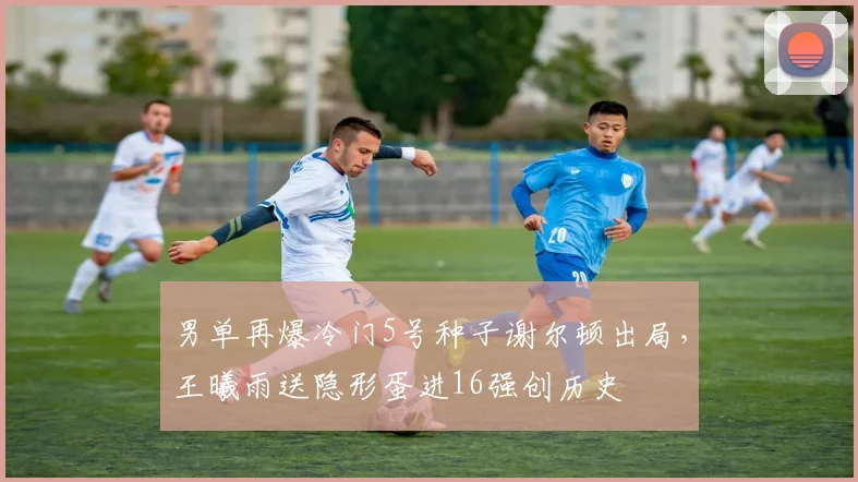 男单再爆冷门5号种子谢尔顿出局，王曦雨送隐形蛋进16强创历史
