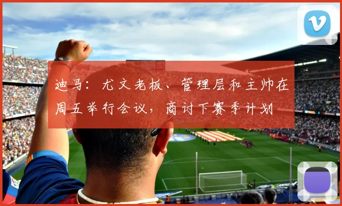 迪马：尤文老板、管理层和主帅在周五举行会议，商讨下赛季计划