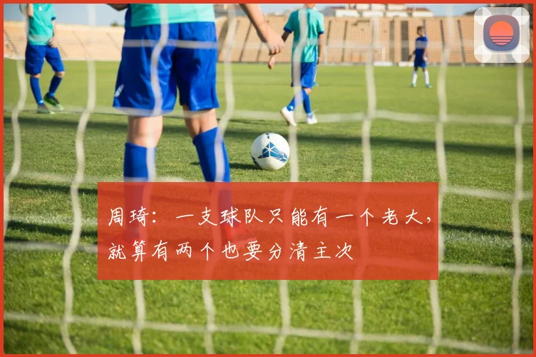 周琦：一支球队只能有一个老大，就算有两个也要分清主次