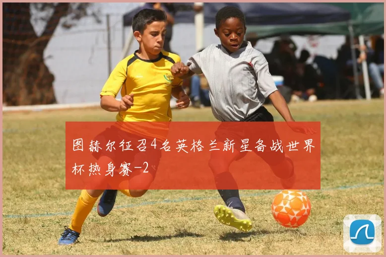 图赫尔征召4名英格兰新星备战世界杯热身赛