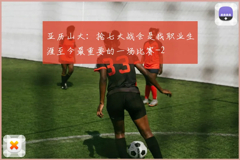 亚历山大：抢七大战会是我职业生涯至今最重要的一场比赛