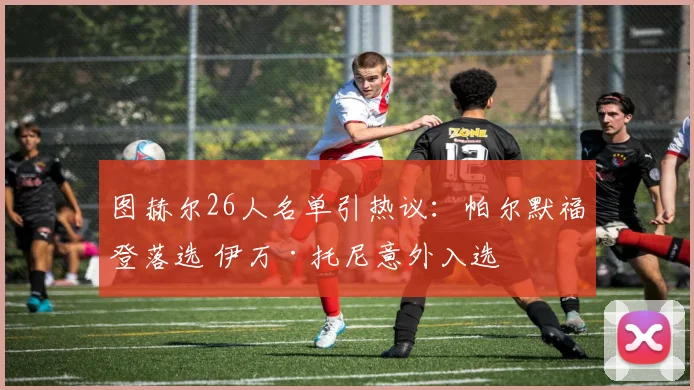 图赫尔26人名单引热议：帕尔默福登落选 伊万·托尼意外入选