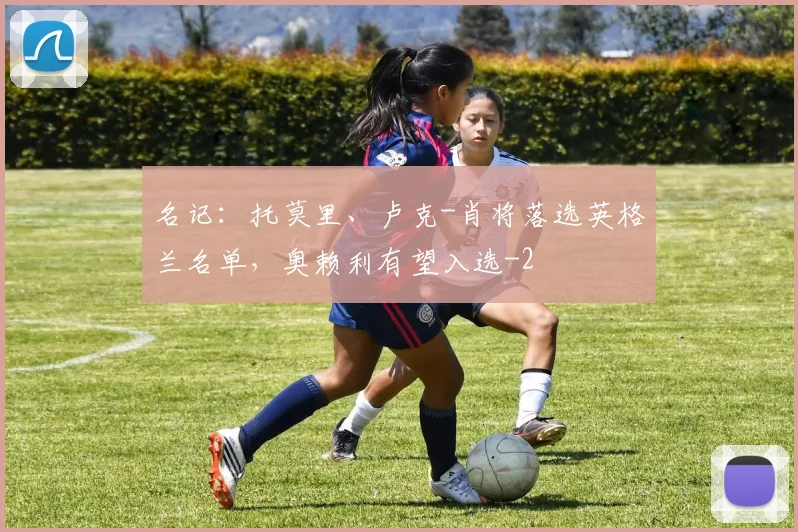 名记:托莫里、卢克-肖将落选英格兰名单,奥赖利有望入选