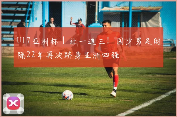 U17亚洲杯｜让一追三！国少男足时隔22年再次跻身亚洲四强