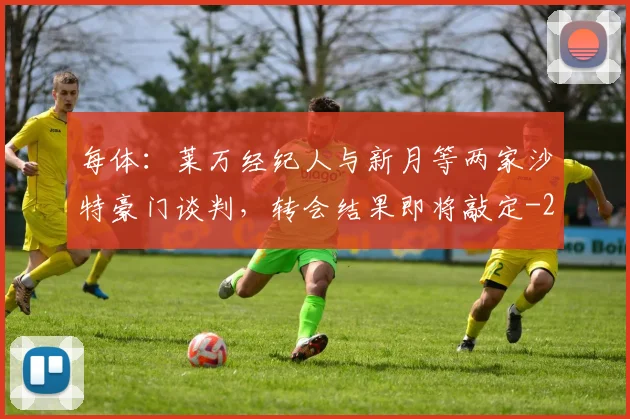 每体：莱万经纪人与新月等两家沙特豪门谈判，转会结果即将敲定