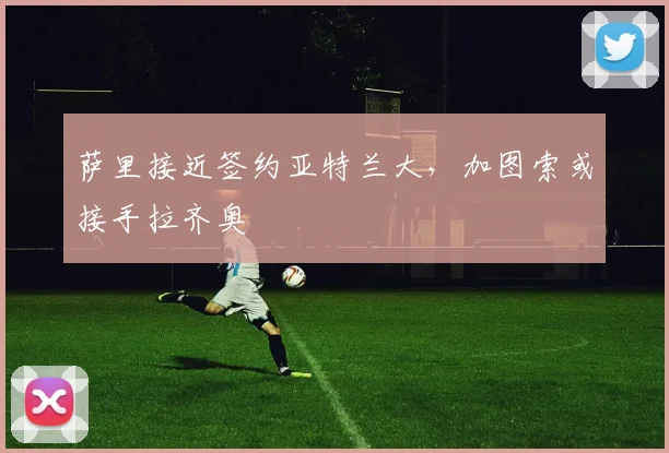 萨里接近签约亚特兰大，加图索或接手拉齐奥
