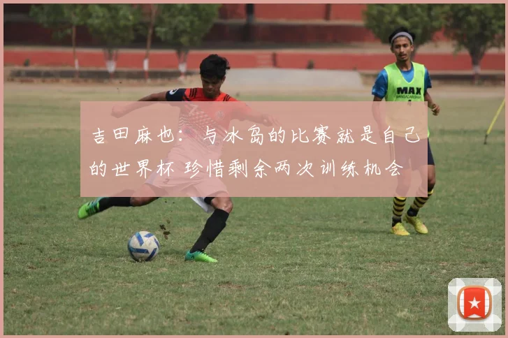 吉田麻也:与冰岛的比赛就是自己的世界杯 珍惜剩余两次训练机会