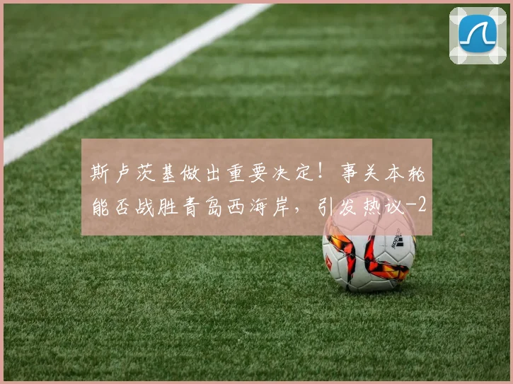 斯卢茨基做出重要决定！事关本轮能否战胜青岛西海岸，引发热议