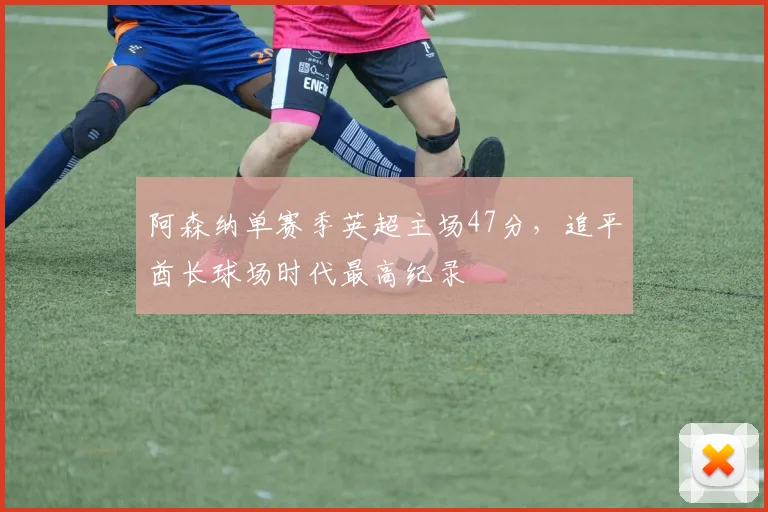 阿森纳单赛季英超主场47分，追平酋长球场时代最高纪录